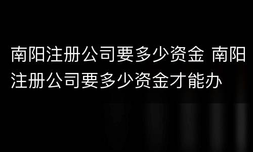 南阳注册公司要多少资金 南阳注册公司要多少资金才能办