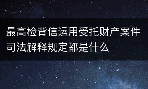 最高检背信运用受托财产案件司法解释规定都是什么