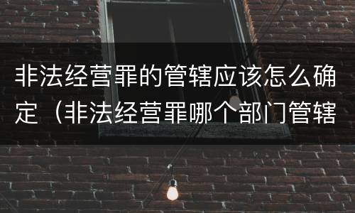 非法经营罪的管辖应该怎么确定（非法经营罪哪个部门管辖）