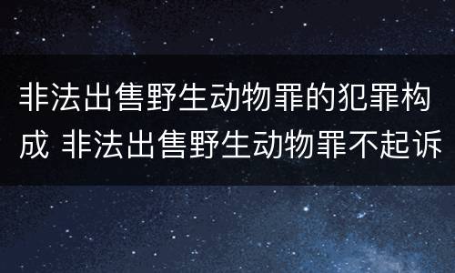 非法出售野生动物罪的犯罪构成 非法出售野生动物罪不起诉