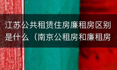 江苏公共租赁住房廉租房区别是什么（南京公租房和廉租房的区别）