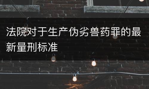法院对于生产伪劣兽药罪的最新量刑标准
