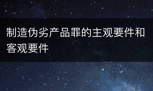 制造伪劣产品罪的主观要件和客观要件