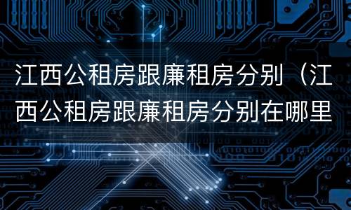 江西公租房跟廉租房分别（江西公租房跟廉租房分别在哪里）