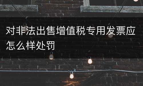 对非法出售增值税专用发票应怎么样处罚