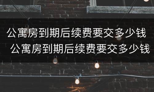 公寓房到期后续费要交多少钱 公寓房到期后续费要交多少钱呢