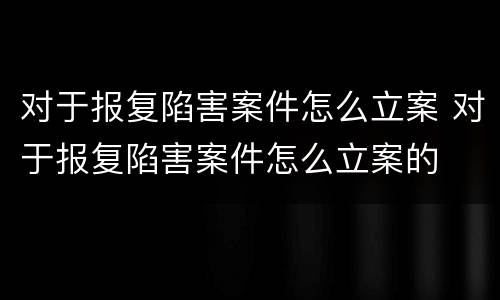 对于报复陷害案件怎么立案 对于报复陷害案件怎么立案的