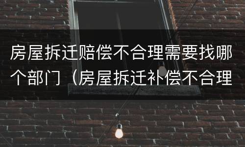 房屋拆迁赔偿不合理需要找哪个部门（房屋拆迁补偿不合理怎么办）