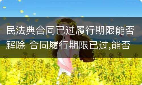 民法典合同已过履行期限能否解除 合同履行期限已过,能否解除合同