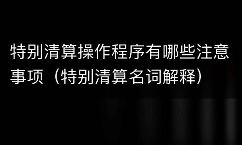 特别清算操作程序有哪些注意事项（特别清算名词解释）