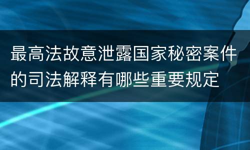 最高法故意泄露国家秘密案件的司法解释有哪些重要规定
