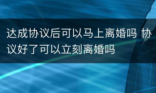 达成协议后可以马上离婚吗 协议好了可以立刻离婚吗