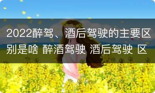 2022醉驾、酒后驾驶的主要区别是啥 醉酒驾驶 酒后驾驶 区别