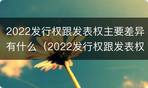 2022发行权跟发表权主要差异有什么（2022发行权跟发表权主要差异有什么关系）
