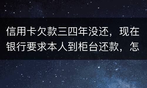 信用卡欠款三四年没还，现在银行要求本人到柜台还款，怎么办，如果还不起会怎么样