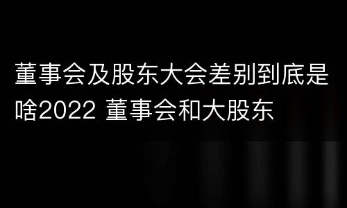 董事会及股东大会差别到底是啥2022 董事会和大股东