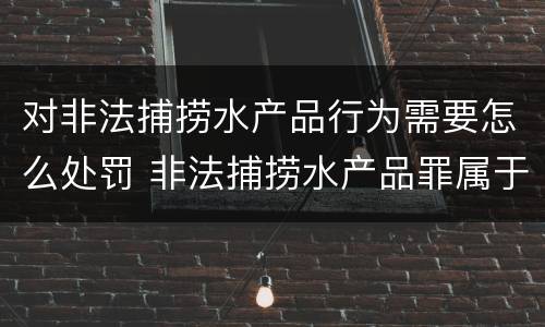 对非法捕捞水产品行为需要怎么处罚 非法捕捞水产品罪属于什么违法行为