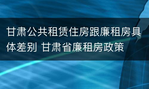 甘肃公共租赁住房跟廉租房具体差别 甘肃省廉租房政策