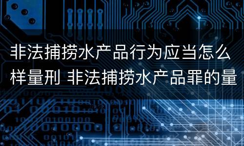 非法捕捞水产品行为应当怎么样量刑 非法捕捞水产品罪的量刑标准