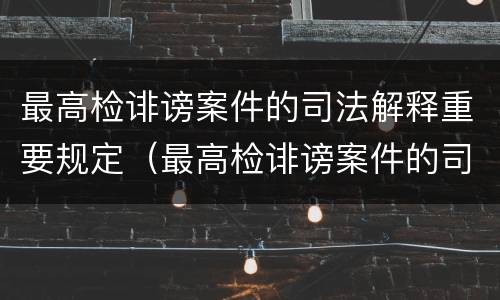 最高检诽谤案件的司法解释重要规定（最高检诽谤案件的司法解释重要规定是）