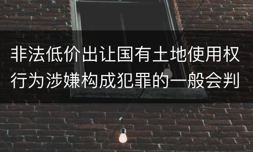 非法低价出让国有土地使用权行为涉嫌构成犯罪的一般会判多长时间
