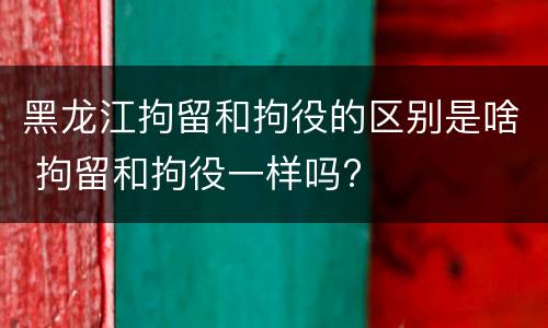 黑龙江拘留和拘役的区别是啥 拘留和拘役一样吗?