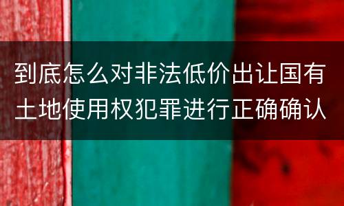 到底怎么对非法低价出让国有土地使用权犯罪进行正确确认