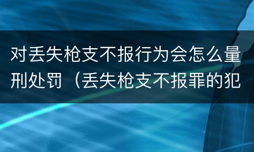 对丢失枪支不报行为会怎么量刑处罚（丢失枪支不报罪的犯罪主体只能是什么）