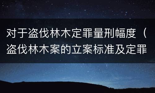 对于盗伐林木定罪量刑幅度（盗伐林木案的立案标准及定罪与量刑）