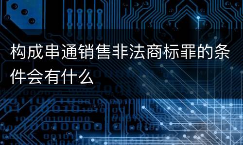 构成串通销售非法商标罪的条件会有什么