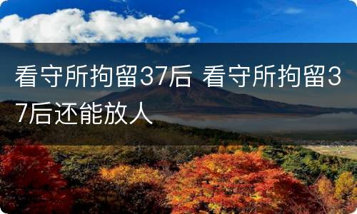 看守所拘留37后 看守所拘留37后还能放人
