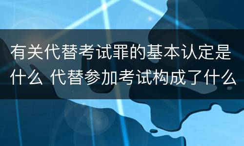 有关代替考试罪的基本认定是什么 代替参加考试构成了什么犯罪
