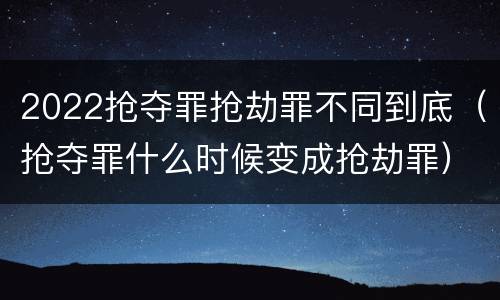 2022抢夺罪抢劫罪不同到底（抢夺罪什么时候变成抢劫罪）