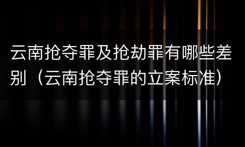云南抢夺罪及抢劫罪有哪些差别（云南抢夺罪的立案标准）