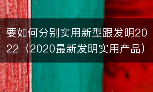 要如何分别实用新型跟发明2022（2020最新发明实用产品）