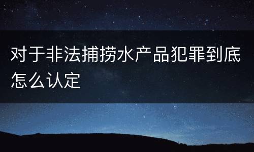 对于非法捕捞水产品犯罪到底怎么认定