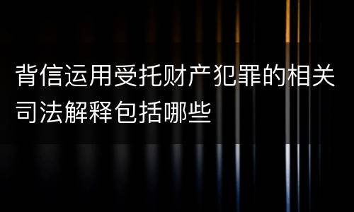 背信运用受托财产犯罪的相关司法解释包括哪些
