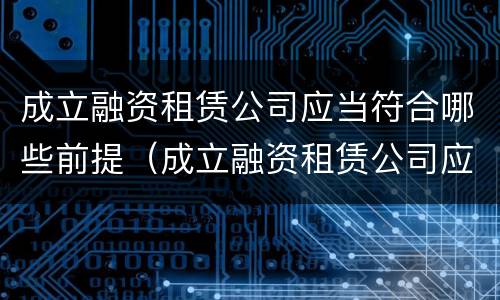 成立融资租赁公司应当符合哪些前提（成立融资租赁公司应当符合哪些前提条件要求）