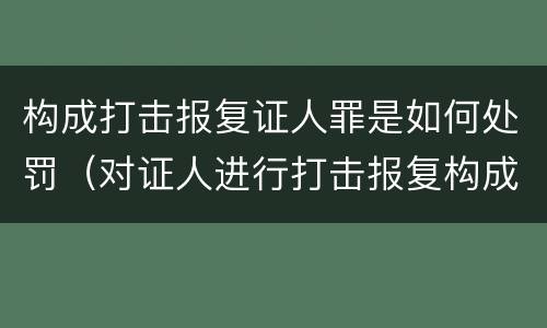 构成打击报复证人罪是如何处罚（对证人进行打击报复构成什么罪）