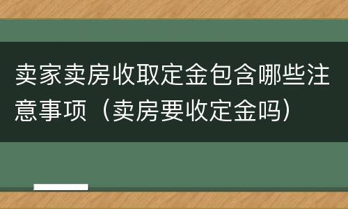 卖家卖房收取定金包含哪些注意事项（卖房要收定金吗）