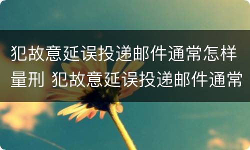 犯故意延误投递邮件通常怎样量刑 犯故意延误投递邮件通常怎样量刑的