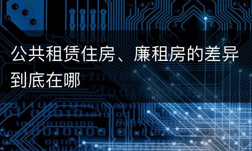 公共租赁住房、廉租房的差异到底在哪