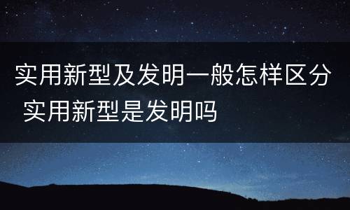 实用新型及发明一般怎样区分 实用新型是发明吗