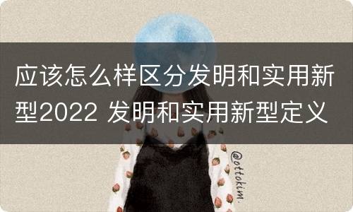 应该怎么样区分发明和实用新型2022 发明和实用新型定义