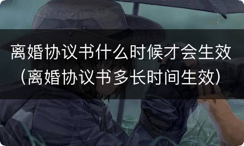 离婚协议书什么时候才会生效（离婚协议书多长时间生效）
