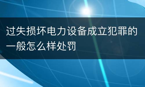 过失损坏电力设备成立犯罪的一般怎么样处罚