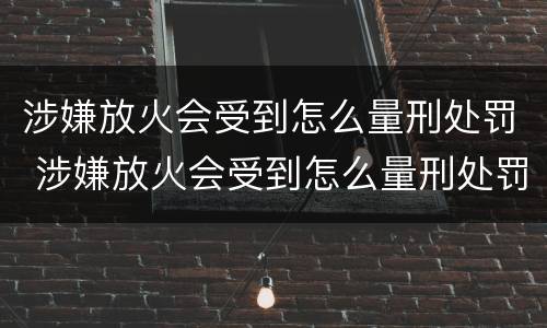 涉嫌放火会受到怎么量刑处罚 涉嫌放火会受到怎么量刑处罚呢