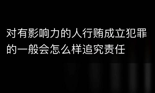 对有影响力的人行贿成立犯罪的一般会怎么样追究责任