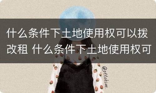 什么条件下土地使用权可以拨改租 什么条件下土地使用权可以拨改租赁