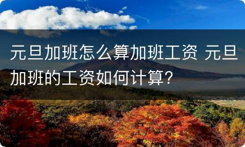 元旦加班怎么算加班工资 元旦加班的工资如何计算?